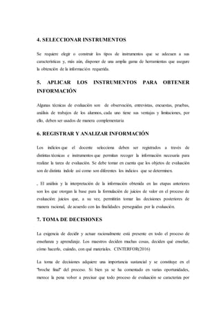 4. SELECCIONAR INSTRUMENTOS
Se requiere elegir o construir los tipos de instrumentos que se adecuen a sus
características y, más aún, disponer de una amplia gama de herramientas que asegure
la obtención de la información requerida.
5. APLICAR LOS INSTRUMENTOS PARA OBTENER
INFORMACIÓN
Algunas técnicas de evaluación son de observación, entrevistas, encuestas, pruebas,
análisis de trabajos de los alumnos, cada uno tiene sus ventajas y limitaciones, por
ello, deben ser usados de manera complementaria
6. REGISTRAR Y ANALIZAR INFORMACIÓN
Los indicios que el docente selecciona deben ser registrados a través de
distintas técnicas e instrumentos que permitan recoger la información necesaria para
realizar la tarea de evaluación. Se debe tomar en cuenta que los objetos de evaluación
son de distinta índole así como son diferentes los indicios que se determinen.
, El análisis y la interpretación de la información obtenida en las etapas anteriores
son los que otorgan la base para la formulación de juicios de valor en el proceso de
evaluación: juicios que, a su vez, permitirán tomar las decisiones posteriores de
manera racional, de acuerdo con las finalidades perseguidas por la evaluación.
7. TOMA DE DECISIONES
La exigencia de decidir y actuar racionalmente está presente en todo el proceso de
enseñanza y aprendizaje. Los maestros deciden muchas cosas, deciden qué enseñar,
cómo hacerlo, cuándo, con qué materiales. CINTERFOR(2016)
La toma de decisiones adquiere una importancia sustancial y se constituye en el
"broche final" del proceso. Si bien ya se ha comentado en varias oportunidades,
merece la pena volver a precisar que todo proceso de evaluación se caracteriza por
 