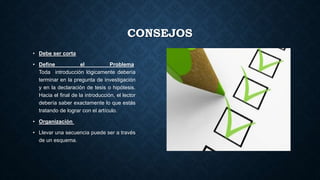 CONSEJOS
• Debe ser corta
• Define el Problema
Toda introducción lógicamente debería
terminar en la pregunta de investigación
y en la declaración de tesis o hipótesis.
Hacia el final de la introducción, el lector
debería saber exactamente lo que estás
tratando de lograr con el artículo.
• Organización
• Llevar una secuencia puede ser a través
de un esquema.
 