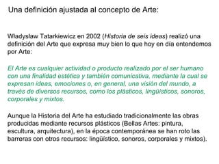 Una definición ajustada al concepto de Arte:
Władysław Tatarkiewicz en 2002 (Historia de seis ideas) realizó una
definición del Arte que expresa muy bien lo que hoy en día entendemos
por Arte:
El Arte es cualquier actividad o producto realizado por el ser humano
con una finalidad estética y también comunicativa, mediante la cual se
expresan ideas, emociones o, en general, una visión del mundo, a
través de diversos recursos, como los plásticos, lingüísticos, sonoros,
corporales y mixtos.
Aunque la Historia del Arte ha estudiado tradicionalmente las obras
producidas mediante recursos plásticos (Bellas Artes: pintura,
escultura, arquitectura), en la época contemporánea se han roto las
barreras con otros recursos: lingüístico, sonoros, corporales y mixtos).
 