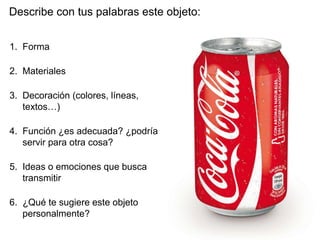 Describe con tus palabras este objeto:
1. Forma
2. Materiales
3. Decoración (colores, líneas,
textos…)
4. Función ¿es adecuada? ¿podría
servir para otra cosa?
5. Ideas o emociones que busca
transmitir
6. ¿Qué te sugiere este objeto
personalmente?
 