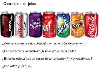 Comparando objetos
¿Qué cambia entre estos objetos? (forma, función, decoración…)
¿Por qué crees que cambia? ¿Qué se pretende con ello?
¿En estos objetos hay un deseo de comunicación? ¿Hay creatividad?
¿Son Arte? ¿Por qué?
 