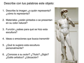 Describe con tus palabras este objeto:
1. Describe la imagen ¿a quién representa?
¿cómo lo representa?
2. Materiales ¿están pintados o se presentan
en su color natural?
3. Función ¿sabes para qué se hizo esta
escultura?
4. Ideas o emociones que busca transmitir
5. ¿Qué te sugiere esta escultura
personalmente?
6. ¿Conoces a su autor? ¿Título? ¿Siglo?
¿Estilo artístico? ¿Ubicación?
 