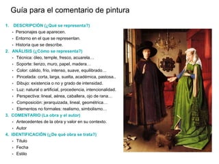 1. DESCRIPCIÓN (¿Qué se representa?)
• Personajes que aparecen.
• Entorno en el que se representan.
• Historia que se describe.
2. ANÁLISIS (¿Cómo se representa?)
• Técnica: óleo, temple, fresco, acuarela…
• Soporte: lienzo, muro, papel, madera…
• Color: cálido, frío, intenso, suave, equilibrado…
• Pincelada: corta, larga, suelta, académica, pastosa..
• Dibujo: existencia o no y grado de intensidad.
• Luz: natural o artificial, procedencia, intencionalidad.
• Perspectiva: lineal, aérea, caballera, ojo de rana…
• Composición: jerarquizada, lineal, geométrica…
• Elementos no formales: realismo, simbolismo…
3. COMENTARIO (La obra y el autor)
• Antecedentes de la obra y valor en su contexto.
• Autor
4. IDENTIFICACIÓN (¿De qué obra se trata?)
• Título
• Fecha
• Estilo
Guía para el comentario de pintura
 