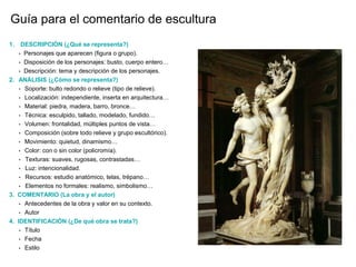 Guía para el comentario de escultura
1. DESCRIPCIÓN (¿Qué se representa?)
• Personajes que aparecen (figura o grupo).
• Disposición de los personajes: busto, cuerpo entero…
• Descripción: tema y descripción de los personajes.
2. ANÁLISIS (¿Cómo se representa?)
• Soporte: bulto redondo o relieve (tipo de relieve).
• Localización: independiente, inserta en arquitectura…
• Material: piedra, madera, barro, bronce…
• Técnica: esculpido, tallado, modelado, fundido…
• Volumen: frontalidad, múltiples puntos de vista…
• Composición (sobre todo relieve y grupo escultórico).
• Movimiento: quietud, dinamismo…
• Color: con o sin color (policromía).
• Texturas: suaves, rugosas, contrastadas…
• Luz: intencionalidad.
• Recursos: estudio anatómico, telas, trépano…
• Elementos no formales: realismo, simbolismo…
3. COMENTARIO (La obra y el autor)
• Antecedentes de la obra y valor en su contexto.
• Autor
4. IDENTIFICACIÓN (¿De qué obra se trata?)
• Título
• Fecha
• Estilo
 