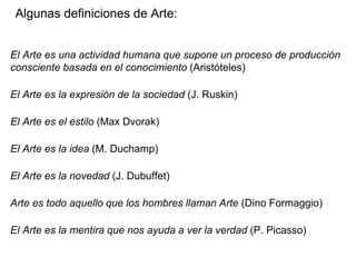 Algunas definiciones de Arte:
El Arte es una actividad humana que supone un proceso de producción
consciente basada en el conocimiento (Aristóteles)
El Arte es la expresión de la sociedad (J. Ruskin)
El Arte es el estilo (Max Dvorak)
El Arte es la idea (M. Duchamp)
El Arte es la novedad (J. Dubuffet)
Arte es todo aquello que los hombres llaman Arte (Dino Formaggio)
El Arte es la mentira que nos ayuda a ver la verdad (P. Picasso)
 