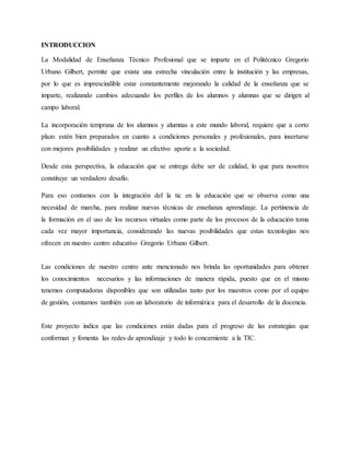 INTRODUCCION
La Modalidad de Enseñanza Técnico Profesional que se imparte en el Politécnico Gregorio
Urbano Gilbert, permite que exista una estrecha vinculación entre la institución y las empresas,
por lo que es imprescindible estar constantemente mejorando la calidad de la enseñanza que se
imparte, realizando cambios adecuando los perfiles de los alumnos y alumnas que se dirigen al
campo laboral.
La incorporación temprana de los alumnos y alumnas a este mundo laboral, requiere que a corto
plazo estén bien preparados en cuanto a condiciones personales y profesionales, para insertarse
con mejores posibilidades y realizar un efectivo aporte a la sociedad.
Desde esta perspectiva, la educación que se entrega debe ser de calidad, lo que para nosotros
constituye un verdadero desafío.
Para eso contamos con la integración del la tic en la educación que se observa como una
necesidad de marcha, para realizar nuevas técnicas de enseñanza aprendizaje. La pertinencia de
la formación en el uso de los recursos virtuales como parte de los procesos de la educación toma
cada vez mayor importancia, considerando las nuevas posibilidades que estas tecnologías nos
ofrecen en nuestro centro educativo Gregorio Urbano Gilbert.
Las condiciones de nuestro centro ante mencionado nos brinda las oportunidades para obtener
los conocimientos necesarios y las informaciones de manera rápida, puesto que en el mismo
tenemos computadoras disponibles que son utilizadas tanto por los maestros como por el equipo
de gestión, contamos también con un laboratorio de informática para el desarrollo de la docencia.
Este proyecto indica que las condiciones están dadas para el progreso de las estrategias que
conforman y fomenta las redes de aprendizaje y todo lo concerniente a la TIC.
 