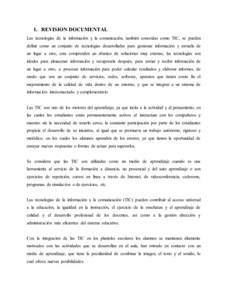 1. REVISION DOCUMENTAL
Las tecnologías de la información y la comunicación, también conocidas como TIC, se pueden
definir como un conjunto de tecnologías desarrolladas para gestionar información y enviarla de
un lugar a otro, esta comprenden un abanico de soluciones muy extenso, las tecnologías son
ideales para almacenar información y recuperarla después, para enviar y recibir información de
un lugar a otro, o procesar información para poder calcular resultados y elaborar informes, de
modo que son un conjunto de servicios, redes, software, aparatos que tienen como fin el
mejoramiento de la calidad de vida dentro de un entorno, y que se integran a un sistema de
información interconectado y complementario.
Las TIC son uno de los motores del aprendizaje, ya que incita a la actividad y al pensamiento, en
las cuales los estudiantes están permanentemente activos al interactuar con los compañeros y
maestro sin la necesidad de tenerlo cerca, la constante participación por parte de los estudiantes
propicia el desarrollo de su iniciativa, al igual que se promueve un trabajo autónomo, riguroso y
metódico, en los cuales los alumnos aprenden de los errores, ya que tienen la oportunidad de
ensayar nuevas respuestas o formas de actuar para superarlos.
Se considera que las TIC son utilizadas como un medio de aprendizaje cuando es una
herramienta al servicio de la formación a distancia, no presencial y del auto aprendizaje o son
ejercicios de repetición, cursos en línea a través de Internet, de videoconferencia, cederoms,
programas de simulación o de ejercicios, etc.
Las tecnologías de la información y la comunicación (TIC) pueden contribuir al acceso universal
a la educación, la igualdad en la instrucción, el ejercicio de la enseñanza y el aprendizaje de
calidad y el desarrollo profesional de los docentes, así como a la gestión dirección y
administración más eficientes del sistema educativo.
Con la integración de las TIC en los planteles escolares los alumnos se mantienen altamente
motivados con las actividades que se desarrollan en el aula, han entrado en contacto con un
medio de aprendizaje, que tiene la peculiaridad de combinar la imagen, el texto y el sonido, lo
cual ofrece nuevas posibilidades.
 