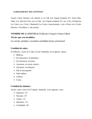 I.I DESCRIPCION DEL CONTEXTO
Nuestro Centro Educativo está ubicado en la Calle José Eugenio Kunhardt S/N, Puerto Plata.
Limita en la dirección Norte, por la Calle José Eugenio Kunhardt S/N, por el Sur, Urbanización
Los Cuetos, por el Este, Urbanización Los Cuetos, respectivamente, y por el Oeste con el Centro
Educativo José Dubeau y solar privado.
NOMBRE DE LA ESCUELA: Politécnico Gregorio Urbano Gilbert
Niveles que son atendidos:
Los niveles atendidos secundario modalidad técnico profesional
Cantidad de aulas:
El Politécnico consta de 27 aulas en total, distribuidas de la siguiente manera:
 Biblioteca
 Dos laboratorios de informática
 Dos laboratorio de ciencia
 Laboratorio de servicio turístico
 Laboratorio de enfermería
 Sala de mecanografía
 Salón multiuso
 Cafetería
 Cocina
Cantidad de alumnos:
Nuestro centro consta de 637 alumnos distribuido en las siguientes áreas:
 Enfermería 167
 Mercadeo 119
 Turismo 132
 Informática 113
 Contabilidad 106
 