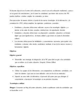 El docente deja de ser el centro de la educación, como lo era en la educación tradicional, y pasa a
ser un gestor de conocimientos, por lo tanto los estudiantes que tienen más acceso a las TIC
pueden clarificar e incluso ampliar los contenidos ya vistos.
Para aprovechar de manera efectiva el poder de las nuevas tecnologías de la información y la
comunicación (TIC), deben cumplirse las siguientes condiciones esenciales:
• Estudiantes y docentes deben tener suficiente acceso a las tecnologías digitales y a
internet en las aulas de clase, escuelas e instituciones de capacitación docente.
• Estudiantes y docentes deben tener a su disposición contenidos educativos en formato
digital que sean significativos, de buena calidad y que tomen en cuenta la diversidad
cultural.
• Los docentes deben poseer las habilidades y conocimientos necesarios para ayudar a los
estudiantes a alcanzar altos niveles académicos mediante el uso de los nuevos recursos y
herramientas digitales.
Objetivos
Objetivo general
 Desarrollar una estrategia de integración de la TIC para darle un giro a las actividades
que se realizan en el centro educativo Gregorio Urbano Gilbert.
Objetivos específicos
 Utilizar los equipos de los laboratorios con computadoras en diferentes actividades con
todos los alumnos (que estos no sean utilizados solo con los de esa matricula).
 Impartir un curso taller de informática al personal del centro para que obtengan el
conocimiento e incorporen la tecnología en sus prácticas docentes.
Tecnologías a utilizar
Blogger: Crearemos un blog del centro educativo, donde se publicaran todas las actividades que
se desarrollen en él.
 