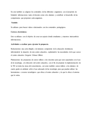 En este también se colgaran los contenidos de las diferentes asignaturas con el propósito de
brindarle informaciones tanto al docente como a los alumnos y contribuir al desarrollo de las
competencias que proponen cada asignatura.
Youtube:
Se utilizara para buscar videos relacionados con los contenidos pedagógicos.
Correos electrónicos:
Este se utilizara con el objetivo de crear un espacio donde estudiantes y maestros intercambien
informaciones.
Actividades a realizar para ejecutar la propuesta.
Redactaremos una carta dirigida a la instancia competente de la educación dominicana
informándole la situación de este centro educativo, explicándole las necesidades de la que carece
el centro educativo Gregorio Urbano Gilbert.
Plantearemos las propuestas de cursos talleres a los docentes para que sean capacitados en el uso
de la tecnología, a la dirección del centro educativo, con el fin de propiciar la implementación de
la TIC en todas las áreas del conocimiento, así como también cursos talleres a los alumnos de
cuarto grado en adelante sobre el uso adecuado de las tecnología para que puedan utilizar las
herramientas o recurso tecnológicos que ofrece el centro educativo y lo que le ofrece el entorno
que le rodea.
 