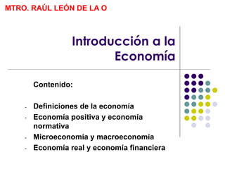 Introducción a la
Economía
Contenido:
- Definiciones de la economía
- Economía positiva y economía
normativa
- Microeconomía y macroeconomía
- Economía real y economía financiera
MTRO. RAÚL LEÓN DE LA O
 