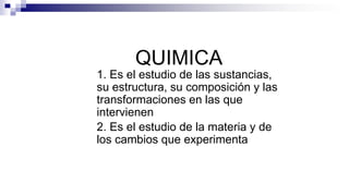 QUIMICA
1. Es el estudio de las sustancias,
su estructura, su composición y las
transformaciones en las que
intervienen
2. Es el estudio de la materia y de
los cambios que experimenta
 