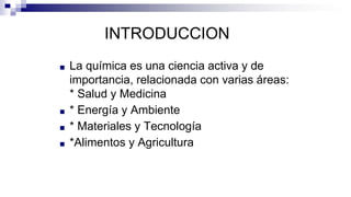 INTRODUCCION
■ La química es una ciencia activa y de
importancia, relacionada con varias áreas:
* Salud y Medicina
■ * Energía y Ambiente
■ * Materiales y Tecnología
■ *Alimentos y Agricultura
 