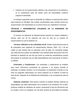  Cambios de los requerimientos debidos a las variaciones en el ambiente y
en la comprensión tanto del cliente como del desarrollador conforme
progresa el desarrollo.
Un enfoque organizado para el desarrollo de software es esencial para reducir
estos factores de dificultad. Hay muchas oportunidades para cometer errores por
requerimientos mal interpretados en el camino hacia una implantación incorrecta.
TÉCNICAS Y HERRAMIENTAS UTILIZADAS EN LA INGENIERÍA DE
REQUERIMIENTOS
El proceso de Ingeniería de Requerimientos describe de manera detallada y
precisa cada uno de los aspectos del ciclo de vida de un conjunto de
requerimientos la cual se clasifican en:
Técnicas utilizadas en las actividades de IR: Existen varias técnicas para la
IR propuestas para ingeniería de requerimientos (Herrera, 2003: 12), y de las
cuales en este artículo solo se abarcarán cinco de ellas. Es importante resaltar
que estas técnicas pueden ser aplicables a las distintas fases del proceso de la IR,
haciendo la salvedad de que hay que tomar en cuenta las características propias
del proyecto en particular que se esté desarrollándose para aprovechar al máximo
su utilidad.
Entrevistas y Cuestionarios: Las entrevistas y cuestionarios se emplean
para reunir información proveniente de personas o de grupos. Durante la
entrevista, el analista converso con el encuestado; el cuestionario consiste en una
serie de preguntas relacionadas con varios aspectos de un sistema. El éxito de
esta técnica, depende de la habilidad del entrevistador y de su preparación para la
misma.
Sistemas existentes: Esta técnica consiste en analizar distintos sistemas ya
desarrollados que estén relacionados con el sistema a ser construido. Por un lado,
podemos analizar las interfaces de usuario, observando el tipo de información que
se maneja y cómo es manejada, por otro lado, también es útil analizar las distintas
 
