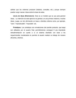 salidas que los sistemas producen (listados, consultas, etc.), porque siempre
pueden surgir nuevas ideas sobre la base de estas.
Lluvia de ideas (Brainstorm): Este es un modelo que se usa para generar
ideas. La intención de este ejercicio es generar, en una primera instancia, muchas
ideas. Luego, se irán eliminando en base a distintos criterios como, por ejemplo,
"caro", "impracticable", "imposible", etc.
Prototipos: Los prototipos son simulaciones del posible producto, que luego
son utilizados por el usuario final, permitiéndonos conseguir 8 una importante
retroalimentación en cuanto a si el sistema diseñado con base a los
requerimientos recolectados le permite al usuario realizar su trabajo de manera
eficiente y efectiva.
 