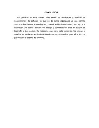 CONCLUSION
Se presentó en este trabajo unas series de actividades y técnicas de
requerimientos de software ya que es de suma importancia ya que permite
conocer a los clientes y usuarios así como el ambiente de trabajo, esto ayuda a
establecer una buena relación de trabajo y comunicación entre el equipo de
desarrollo y los clientes. Es necesario que para cada desarrollo los clientes y
usuarios se involucren en la definición de sus requerimientos, pues ellos son los
que deciden el destino del proyecto.
 