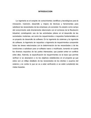 INTRODUCCION
La ingeniería es el conjunto de conocimientos científicos y tecnológicos para la
innovación, invención, desarrollo y mejora de técnicas y herramientas para
satisfacer las necesidades de las empresas y la sociedad. Su estudio como campo
del conocimiento está directamente relacionado con el comienzo de la Revolución
Industrial, constituyendo una de las actividades pilares en el desarrollo de las
sociedades modernas, así como los requerimientos o requisitos fundamentales en
un proyecto de desarrollo de software. En la ingeniería de sistemas y la ingeniería
de software, la Ingeniería de requisitos o Ingeniería de requerimientos comprende
todas las tareas relacionadas con la determinación de las necesidades o de las
condiciones a satisfacer para un software nuevo o modificado, tomando en cuenta
los diversos requisitos de las partes interesadas, que pueden entrar en conflicto
entre ellos. Además, la especificación de requerimientos es la base que permite
verificar si se alcanzaron o no los objetivos establecidos en el proyecto ya que
estos son un reflejo detallado de las necesidades de los clientes o usuarios del
sistema y es contra lo que se va a estar verificando si se están cumpliendo las
metas trazadas.
 
