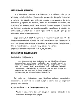 INGENIERÍA DE REQUISITOS
Es el proceso de desarrollar una especificación de Software. Trata de los
principios, métodos, técnicas y herramientas que permiten descubrir, documentar
y mantener los requisitos para sistemas basados en computadora, de forma
sistemática y repetible. En definitiva, facilita los mecanismos adecuados para
comprender las necesidades del cliente, analizando sus necesidades, confirmando
su viabilidad, negociando una solución razonable, especificando la solución sin
ambigüedad, validando la especificación y gestionando los requisitos para que se
transformen en un sistema operacional.
Según Giraldo, O.P. (2007) “la ingeniería de requisitos mejora la capacidad de
predecir cronogramas de proyectos, así como sus resultados, esta proporciona un
punto de partida para controles subsecuentes y actividades de mantenimiento,
tales como estimación de costos, tiempo y recursos necesarios”.
(https://www.ecured.cu/Ingenier%C3%ADa_de_requisitos)
DEFINICIÓN DE REQUERIMIENTO
Según Gelmer (2005) sostiene.
Los requerimientos son declaraciones que identifican atributos,
características, capacidades, cualidades que necesita cumplir un
sistema de información (o un software) para que tenga valor y utilidad
para el usuario. Son declaraciones que identifican atributos,
capacidades, características o cualidades que necesita cumplir un
sistema para que tenga valor y utilidad para el usuario.
(http://www.alegsa.com.ar/Dic/requerimientos.php)
Es decir, son declaraciones que identifican atributos, capacidades,
características o cualidades que necesita cumplir un sistema para que tenga valor
y utilidad para el usuario.
CARACTERÍSTICAS DE LOS REQUERIMIENTOS
 Actual: el requerimiento debe ser real, preciso optimo y adaptable a las
condiciones del tiempo modo y lugar.
 