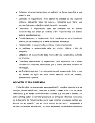  Cohesión: el requerimiento debe ser aplicado de forma específica a una
situación real.
 Completo: el requerimiento debe abarcar la totalidad de una situación
problema obteniendo todos los recursos necesarios para lograr una
solución óptima recopilando toda la información necesaria.
 Consistente: el requerimiento debe ser coherente con los demás
requerimientos sin entrar en conflicto entre requerimientos del mismo
sistema o contradicciones.
 Correcto/necesario: el requerimiento debe cumplir con las especificaciones
técnicas de los clientes para el nuevo sistema de información.
 Factible/viable: el requerimiento permite su implementación real.
 No ambiguo: el requerimiento debe ser preciso, objetivo y fácil de
interpretar
 Obligatorio: el requerimiento debe representar una característica definida
por el cliente.
 Observable externamente: el requerimiento debe especificar una o varias
características medibles, observables por el cliente del nuevo sistema de
información.
 Verificable/demostrable: La implementación del requerimiento debe poder
ser resuelta en alguno de estos cuatro métodos: inspección, análisis,
demostración o prueba.
INGENIERÍA DE REQUERIMIENTOS
Es la disciplina para desarrollar una especificación completa, consistente y no
ambigua, la cual servirá como base para acuerdos comunes entre todas las partes
involucradas y en dónde se describen las funciones que realizará el sistema. En
este workshop (taller) el instructor presentará los principios y técnicas necesarios
de la Ingeniería de Requerimientos como pieza inicial de un proyecto exitoso que
termine en un "contrato" que se pueda cumplir en un tiempo, presupuesto y
alcance inicialmente establecidos, utilizando estándares mundialmente conocidos
 