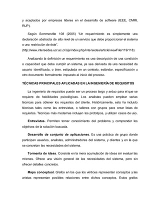 y aceptados por empresas líderes en el desarrollo de software (IEEE, CMMI,
RUP).
Según Sommerville 108 (2005) “Un requerimiento es simplemente una
declaración abstracta de alto nivel de un servicio que debe proporcionar el sistema
o una restricción de éste”.
(http://www.intersedes.ucr.ac.cr/ojs/index.php/intersedes/article/viewFile/119/118)
Analizando la definición un requerimiento es una descripción de una condición
o capacidad que debe cumplir un sistema, ya sea derivada de una necesidad de
usuario identificada, o bien, estipulada en un contrato, estándar, especificación u
otro documento formalmente impuesto al inicio del proceso.
TÉCNICAS PRINCIPALES APLICADAS EN LA INGENIERÍA DE REQUISITOS
La ingeniería de requisitos puede ser un proceso largo y arduo para el que se
requiere de habilidades psicológicas. Los analistas pueden emplear varias
técnicas para obtener los requisitos del cliente. Históricamente, esto ha incluido
técnicas tales como las entrevistas, o talleres con grupos para crear listas de
requisitos. Técnicas más modernas incluyen los prototipos, y utilizan casos de uso.
Entrevistas. Permiten tomar conocimiento del problema y comprender los
objetivos de la solución buscada.
Desarrollo de conjunto de aplicaciones. Es una práctica de grupo donde
participan usuarios, analistas, administradores del sistema, y clientes y en la que
se concretan las necesidades del sistema.
Tormenta de ideas. Consiste en la mera acumulación de ideas sin evaluar las
mismas. Ofrece una visión general de las necesidades del sistema, pero sin
ofrecer detalles concretos.
Mapa conceptual. Grafos en los que los vértices representan conceptos y las
aristas representan posibles relaciones entre dichos conceptos. Estos grafos
 