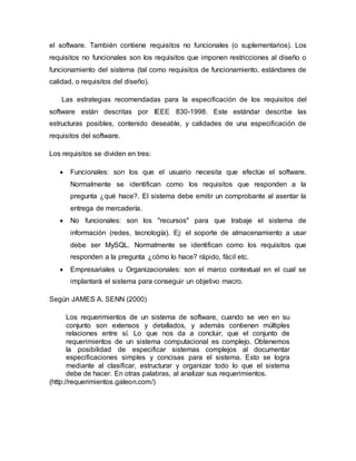 el software. También contiene requisitos no funcionales (o suplementarios). Los
requisitos no funcionales son los requisitos que imponen restricciones al diseño o
funcionamiento del sistema (tal como requisitos de funcionamiento, estándares de
calidad, o requisitos del diseño).
Las estrategias recomendadas para la especificación de los requisitos del
software están descritas por IEEE 830-1998. Este estándar describe las
estructuras posibles, contenido deseable, y calidades de una especificación de
requisitos del software.
Los requisitos se dividen en tres:
 Funcionales: son los que el usuario necesita que efectúe el software.
Normalmente se identifican como los requisitos que responden a la
pregunta ¿qué hace?. El sistema debe emitir un comprobante al asentar la
entrega de mercadería.
 No funcionales: son los "recursos" para que trabaje el sistema de
información (redes, tecnología). Ej: el soporte de almacenamiento a usar
debe ser MySQL. Normalmente se identifican como los requisitos que
responden a la pregunta ¿cómo lo hace? rápido, fácil etc.
 Empresariales u Organizacionales: son el marco contextual en el cual se
implantará el sistema para conseguir un objetivo macro.
Según JAMES A. SENN (2000)
Los requerimientos de un sistema de software, cuando se ven en su
conjunto son extensos y detallados, y además contienen múltiples
relaciones entre sí. Lo que nos da a concluir, que el conjunto de
requerimientos de un sistema computacional es complejo. Obtenemos
la posibilidad de especificar sistemas complejos al documentar
especificaciones simples y concisas para el sistema. Esto se logra
mediante al clasificar, estructurar y organizar todo lo que el sistema
debe de hacer. En otras palabras, al analizar sus requerimientos.
(http://requerimientos.galeon.com/)
 