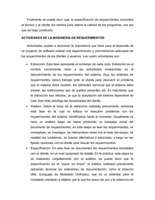 Finalmente se puede decir que, la especificación de requerimientos suministra
al técnico y al cliente, los medios para valorar la calidad de los programas, una vez
que se haya construido.
ACTIVIDADES DE LA INGENIERÍA DE REQUERIMIENTOS
Actividades ayudan a reconocer la importancia que tiene para el desarrollo de
un proyecto de software realizar una especificación y administración adecuada de
los requerimientos de los clientes o usuarios. Las cuatro actividades son:
 Extracción: Esta fase representa el comienzo de cada ciclo. Extracción es el
nombre comúnmente dado a las actividades involucradas en el
descubrimiento de los requerimientos del sistema. Aquí, los analistas de
requerimientos deben trabajar junto al cliente para descubrir el problema
que el sistema debe resolver, los diferentes servicios que el sistema debe
prestar, las restricciones que se pueden presentar, etc. Es importante, que
la extracción sea efectiva, ya que la aceptación del sistema dependerá de
cuan bien éste satisfaga las necesidades del cliente.
 Análisis: Sobre la base de la extracción realizada previamente, comienza
esta fase en la cual se enfoca en descubrir problemas con los
requerimientos del sistema identificados hasta el momento. Usualmente se
hace un análisis luego de haber producido un bosquejo inicial del
documento de requerimientos; en esta etapa se leen los requerimientos, se
conceptúan, se investigan, se intercambian ideas con el resto del equipo, se
resaltan los problemas, se buscan alternativas y soluciones, y luego se van
fijando reuniones con el cliente para discutir los requerimientos.
 Especificación: En esta fase se documentan los requerimientos acordados
con el cliente, en un nivel apropiado de detalle. En la práctica, esta etapa se
va realizando conjuntamente con el análisis, se puede decir que la
especificación es el "pasar en limpio" el análisis realizado previamente
aplicando técnicas y/o estándares de documentación, como la notación
UML (Lenguaje de Modelado Unificado), que es un estándar para el
modelado orientado a objetos, por lo que los casos de uso y la obtención de
 