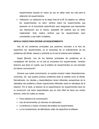 requerimientos basada en casos de uso se utiliza cada vez más para la
obtención de requerimientos-
 Validación: La validación es la etapa final de la IR. Su objetivo es, ratificar
los requerimientos, es decir, verificar todos los requerimientos que
aparecen en el documento especificado para asegurarse que representan
una descripción, por lo menos, aceptable del sistema que se debe
implementar. Esto implica verificar que los requerimientos sean
consistentes y que estén completos.
DIFICULTADES PARA DEFINIR UN REQUERIMIENTO
Uno de los problemas principales que podemos encontrar a la hora de
especificar los requerimientos, es la necesidad de un entendimiento de los
problemas del cliente, deseos y ambiente en el cual el sistema será instalado.
Según [Booch], “uno de los factores principales de problemas es la
complejidad del dominio, en el cual se encuentran los requerimientos. También
tenemos que tener en cuenta, que el análisis de requerimientos es una actividad
de intensa comunicación”.
Siempre que existe comunicación, se pueden producir malas interpretaciones,
omisiones, etc. que pueden producir problemas tanto al analista como al cliente.
Normalmente, los clientes y desarrolladores tienen diferentes perspectivas de la
naturaleza del problema y hacen suposiciones diferentes sobre la naturaleza de la
solución. Por lo tanto, el alcance de la especificación de requerimientos hace de
su producción una tarea especializada que es más difícil de hacer por ciertos
factores, entre los cuales se incluye:
 Poca calidad en la comunicación
 Uso de herramientas y/o técnicas no adecuadas.
 La tendencia a reducir el tiempo del análisis de requerimientos.
 La no-consideración de alternativas antes de especificar el software.
 