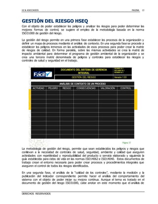 HJ & ASOCIADOS PAGINA
DERECHOS RESERVADOS
13
GGEESSTTIIÓÓNN DDEELL RRIIEESSGGOO HHSSEEQQ
Con el objeto de poder establecer los peligros y analizar los riesgos para poder determinar las
mejores formas de control, se sugiere el empleo de la metodología basada en la norma
ISO31000 de gestión del riesgo.
La gestión del riesgo permite en una primera fase establecer los procesos de la organización y
definir un mapa de procesos mediante el análisis de contexto. En una segunda fase se procede a
establecer los peligros inmersos en las actividades de esos procesos para poder crear la matriz
de riesgos de calidad. En forma paralela, sobre las mismas actividades se crea la matriz de
impacto ambiental para determinar el programa de gestión ambiental de la organización y se
crea una tercera matriz denominada de peligros y controles para establecer los riesgos y
controles de salud y seguridad en el trabajo.
La metodología de gestión del riesgo, permite que sean establecidos los peligros y riesgos que
conllevan a la necesidad de controles de salud, seguridad, ambiente y calidad que aseguren
actividades con repetitividad y reproducibilidad del producto o servicio elaborado y siguiendo la
guía establecida para ciclos de vida en las normas ISO14062 e ISO14040. Estos documentos de
trabajo crean el entorno necesario para poder crear procesos y procedimientos integrales que
aseguren el control de todos los riesgos identificados.
En una segunda fase, el análisis de la “calidad de los controles”, mediante la medición y la
publicación del indicador correspondiente permite hacer el análisis del comportamiento del
sistema con el objeto de poder iniciar su mejora continua. Aunque el tema es tratado en el
documento de gestión del riesgo ISO31000, cabe anotar en este momento que el análisis de
 