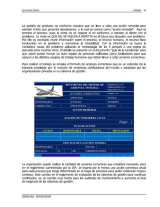 HJ & ASOCIADOS PAGINA
DERECHOS RESERVADOS
43
La gestión de producto no conforme requiere que se lleve a cabo una acción remedial para
atender el lote que presenta desviaciones, a lo cual se conoce como “acción remedial”. Aquí no
termina el proceso, pues la meta no es reparar el no conforme, o atender al cliente con el
problema. La meta es QUE NO SE VUELVA A REPETIR en el futuro esa situación, ese problema.
Por ello es necesario reunir información sobre el proceso, el recurso humano, el recurso físico
involucrado en el problema y reconstruir la trazabilidad. Con la información se busca la
verdadera causa del problema aplicando la metodología de los 5 porqués o una espina de
pescado entre muchos otros. El detalle se presenta en el documento “guía de la excelencia” para
que usted pueda formar un buen equipo de personas calificadas como facilitadores para que
apoyen a los distintos equipos de trabajo humanos que deban llevar a cabo acciones correctivas.
Para realizar el trabajo se emplea el formato de acciones correctivas que es un estándar de la
industria empleada por la mayoría de empresas certificadoras del mundo y adoptada por las
organizaciones privadas en su sistema de gestión.
La organización puede realizar la cantidad de acciones correctivas que considere necesario, pero
en el reglamento suministrado por la IAF, se espera por lo menos una acción correctiva anual
para cada proceso que tenga determinado en el mapa de procesos para poder evidenciar mejora
continua. Este cambio en el reglamento de evaluación de los sistemas de gestión para continuar
certificados, es un cambio muy fuerte para las auditorias de mantenimiento y aumenta el nivel
de exigencia de los sistemas de gestión.
 