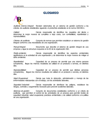HJ & ASOCIADOS PAGINA
DERECHOS RESERVADOS
55
GGLLOOSSAARRIIOO
Auditoría Interna Integral: Revision sistematica de un sistema de gestión conforme a los
criterios de auditoría establecidos siguiendo el protocfolo establecido en la norma ISO19011.
Calidad: Ciencia responsable de identificar los requisitos del cliente y
determinar la mejor manera de cumplirlos a bajo costo, con confiabilidad, repetitividad y
reproducibilidad.
Criterios de auditoria: Conjunto de normas que permiten establecer un sistema de gestión
integral conforme a las necesidades de una organización.
Manual integral: Documento que describe el sistema de gestión integral de una
empresa y sigue la estructura expuesta en la 83 de la orgainzación ISO.
Medio ambiente: Ciencia responsable de identificar los aspectos ambientales
significativos en la actividad de una organización y de determinar la mejor manera de mitigar el
daño ambiental.
Repetitividad: Capacidad de un proceso de permitir que una misma persona
competente, llegue los mismos resultados de calidad en un producto o servicio, en distintos
días.
Reproducibilidad: Capacidad de un proceso de permitir que distinas personas
competentes, lleguen los mismos resultados de calidad en un producto o servicio, en distintos
días.
Salud Ocupacional: Ciencia que trata la detección, administración y manejo de las
enfermedades relacioandas con el trabajo, con las actividades laborales.
Seguridad Industrial: Ciencia responsable de idenficicar los peligros, establecer los
riesgos, controles y seguirmiento necesario para prevenir accidentes laborales.
Sistemas de gestión: Conjunto de documentos establecidos conforme a un criterio de
auditoría, que permiten el control de las actividades de un proceso para permitir niveles de
seguridad industrial, salud ocupacional, practicas ambientales y de calidad conforme a la política
de una organización.
 
