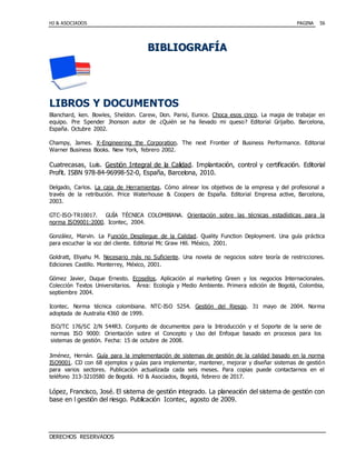 HJ & ASOCIADOS PAGINA
DERECHOS RESERVADOS
56
BBIIBBLLIIOOGGRRAAFFÍÍAA
LIBROS Y DOCUMENTOS
Blanchard, ken. Bowles, Sheldon. Carew, Don. Parisi, Eunice. Choca esos cinco. La magia de trabajar en
equipo. Pre Spender Jhonson autor de ¿Quién se ha llevado mi queso? Editorial Grijalbo. Barcelona,
España. Octubre 2002.
Champy, James. X-Engineering the Corporation. The next Frontier of Business Performance. Editorial
Warner Business Books. New York, febrero 2002.
Cuatrecasas, Luis. Gestión Integral de la Calidad. Implantación, control y certificación. Editorial
Profit. ISBN 978-84-96998-52-0, España, Barcelona, 2010.
Delgado, Carlos. La caja de Herramientas. Cómo alinear los objetivos de la empresa y del profesional a
través de la retribución. Price Waterhouse & Coopers de España. Editorial Empresa active, Barcelona,
2003.
GTC-ISO-TR10017. GUÍA TÉCNICA COLOMBIANA. Orientación sobre las técnicas estadísticas para la
norma ISO9001:2000. Icontec, 2004.
González, Marvin. La Función Despliegue de la Calidad. Quality Function Deployment. Una guía práctica
para escuchar la voz del cliente. Editorial Mc Graw Hill. México, 2001.
Goldratt, Eliyahu M. Necesario más no Suficiente. Una novela de negocios sobre teoría de restricciones.
Ediciones Castillo. Monterrey, México, 2001.
Gómez Javier, Duque Ernesto. Ecosellos. Aplicación al marketing Green y los negocios Internacionales.
Colección Textos Universitarios. Área: Ecología y Medio Ambiente. Primera edición de Bogotá, Colombia,
septiembre 2004.
Icontec. Norma técnica colombiana. NTC-ISO 5254. Gestión del Riesgo. 31 mayo de 2004. Norma
adoptada de Australia 4360 de 1999.
Jiménez, Hernán. Guía para la implementación de sistemas de gestión de la calidad basado en la norma
ISO9001. CD con 68 ejemplos y guías para implementar, mantener, mejorar y diseñar sistemas de gestión
para varios sectores. Publicación actualizada cada seis meses. Para copias puede contactarnos en el
teléfono 313-3210580 de Bogotá. HJ & Asociados, Bogotá, febrero de 2017.
López, Francisco, José. El sistema de gestión integrado. La planeación del sistema de gestión con
base en l gestión del riesgo. Publicación Icontec, agosto de 2009.
ISO/TC 176/SC 2/N 544R3. Conjunto de documentos para la Introducción y el Soporte de la serie de
normas ISO 9000: Orientación sobre el Concepto y Uso del Enfoque basado en procesos para los
sistemas de gestión. Fecha: 15 de octubre de 2008.
 