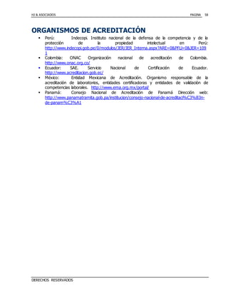 HJ & ASOCIADOS PAGINA
DERECHOS RESERVADOS
58
ORGANISMOS DE ACREDITACIÓN
 Perú: Indecopi. Instituto nacional de la defensa de la competencia y de la
protección de la propiedad intelectual en Perú:
http://www.indecopi.gob.pe/0/modulos/JER/JER_Interna.aspx?ARE=0&PFLl=0&JER=109
1
 Colombia: ONAC Organización nacional de acreditación de Colombia.
http://www.onac.org.co/
 Ecuador: SAE. Servicio Nacional de Certificación de Ecuador.
http://www.acreditacion.gob.ec/
 México: Entidad Mexicana de Acreditación. Organismo responsable de la
acreditación de laboratorios, entidades certificadoras y entidades de validación de
competencias laborales. http://www.ema.org.mx/portal/
 Panamá: Consejo Nacional de Acreditación de Panamá Dirección web:
http://www.panamatramita.gob.pa/institucion/consejo-nacional-de-acreditaci%C3%B3n-
de-panam%C3%A1
 