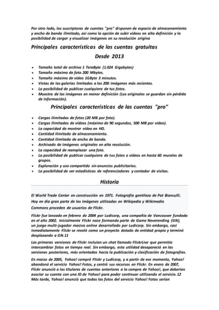 Por otro lado, los suscriptores de cuentas "pro" disponen de espacio de almacenamiento
y ancho de banda ilimitado, así como la opción de subir vídeos en alta definición y la
posibilidad de cargar y visualizar imágenes en su resolución origina
Principales características de las cuentas gratuitas
Desde 2013
 Tamaño total de archivo 1 TeraByte (1.024 Gigabytes)
 Tamaño máximo de foto 200 Mbytes.
 Tamaño máximo de vídeo 1GByte 3 minutos.
 Vistas de las galerías limitadas a las 200 imágenes más recientes.
 La posibilidad de publicar cualquiera de tus fotos.
 Muestra de las imágenes en menor definición (Los originales se guardan sin pérdida
de información).
Principales características de las cuentas "pro"
 Cargas ilimitadas de fotos (20 MB por foto).
 Cargas ilimitadas de vídeos (máximo de 90 segundos, 500 MB por vídeo).
 La capacidad de mostrar vídeo en HD.
 Cantidad ilimitada de almacenamiento.
 Cantidad ilimitada de ancho de banda.
 Archivado de imágenes originales en alta resolución.
 La capacidad de reemplazar una foto.
 La posibilidad de publicar cualquiera de tus fotos o vídeos en hasta 60 murales de
grupos.
 Exploración y uso compartido sin anuncios publicitarios.
 La posibilidad de ver estadísticas de referenciadores y contador de visitas.
Historia
El World Trade Center en construcción en 1971. Fotografía gentileza de Pat Bianculli.
Hoy en día gran parte de las imágenes utilizadas en Wikipedia y Wikimedia
Commons proceden de usuarios de Flickr.
Flickr fue lanzado en febrero de 2004 por Ludicorp, una compañía de Vancouver fundada
en el año 2002. Inicialmente Flickr nace formando parte de Game Neverending (GN),
un juego multi-jugador masivo online desarrollado por Ludicorp. Sin embargo, casi
inmediatamente Flickr se reveló como un proyecto dotado de entidad propia y terminó
desplazando a GN.11
Las primeras versiones de Flickr incluían un chat llamado FlickrLive que permitía
intercambiar fotos en tiempo real. Sin embargo, esta utilidad desapareció en las
versiones posteriores, más orientadas hacía la publicación y clasificación de fotografías.
En marzo de 2005, Yahoo! compró Flickr y Ludicorp, y a partir de ese momento, Yahoo!
abandonó el servicio Yahoo! Fotos, y centró sus recursos en Flickr. En enero de 2007,
Flickr anunció a los titulares de cuentas anteriores a la compra de Yahoo!, que deberían
asociar su cuenta con una ID de Yahoo! para poder continuar utilizando el servicio.12
Más tarde, Yahoo! anunció que todas las fotos del servicio Yahoo! Fotos serían
 