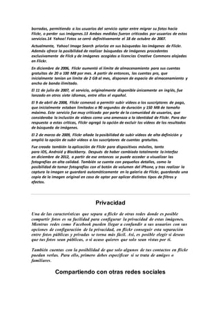 borradas, permitiendo a los usuarios del servicio optar entre migrar su fotos hacia
Flickr, o perder sus imágenes.13 Ambas medidas fueron criticadas por usuarios de estos
servicios.14 Yahoo! Fotos se cerró definitivamente el 18 de octubre de 2007.
Actualmente, Yahoo! Image Search prioriza en sus búsquedas las imágenes de Flickr.
Además ofrece la posibilidad de realizar búsquedas de imágenes procedentes
exclusivamente de Flick y de imágenes acogidas a licencias Creative Commons alojadas
en Flickr.
En diciembre de 2006, Flickr aumentó el límite de almacenamiento para sus cuentas
gratuitas de 20 a 100 MB por mes. A partir de entonces, las cuentas pro, que
inicialmente tenían un límite de 2 GB al mes, disponen de espacio de almacenamiento y
ancho de banda ilimitado.
El 11 de julio de 2007, el servicio, originalmente disponible únicamente en inglés, fue
lanzado en otros siete idiomas, entre ellos el español.
El 9 de abril de 2008, Flickr comenzó a permitir subir vídeos a los suscriptores de pago,
que inicialmente estaban limitados a 90 segundos de duración y 150 MB de tamaño
máximo. Este servicio fue muy criticado por parte de la comunidad de usuarios, que
consideraba la inclusión de vídeos como una amenaza a la identidad de Flickr. Para dar
respuesta a estas críticas, Flickr agregó la opción de excluir los vídeos de los resultados
de búsqueda de imágenes.
El 2 de marzo de 2009, Flickr añade la posibilidad de subir vídeos de alta definición y
amplió la opción de subir vídeos a los suscriptores de cuentas gratuitas.
Fue creada también la aplicación de Flickr para dispositivos móviles, tanto
para iOS, Android y Blackberry. Después de haber cambiado totalmente la interfaz
en diciembre de 2012, a partir de ese entonces se puede acceder a visualizar las
fotografías en alta calidad. También se cuenta con pequeños detalles, como la
posibilidad de tomar fotografías con el botón de volumen del iPhone, y tras realizar la
captura la imagen se guardará automáticamente en la galería de Flickr, guardando una
copia de la imagen original en caso de optar por aplicar distintos tipos de filtros y
efectos.
Privacidad
Una de las características que separa a flickr de otras redes donde es posible
compartir fotos es su facilidad para configurar la privacidad de estas imágenes.
Mientras redes como Facebook pueden llegar a confundir a sus usuarios con sus
opciones de configuración de la privacidad, en flickr conseguir esta separación
entre fotos públicas y privadas se torna más fácil. Así, es posible elegir si deseas
que tus fotos sean públicas, o si acaso quieres que solo sean vistas por ti.
También cuentas con la posibilidad de que solo algunos de tus contactos en flickr
puedan verlas. Para ello, primero debes especificar si se trata de amigos o
familiares.
Compartiendo con otras redes sociales
 