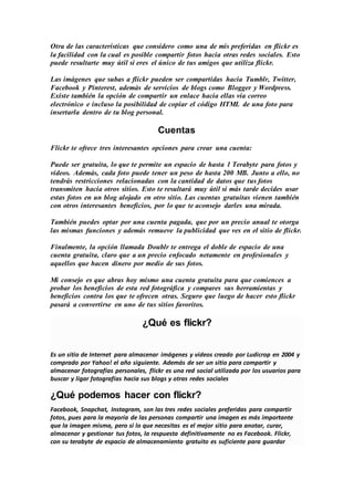 Otra de las características que considero como una de mis preferidas en flickr es
la facilidad con la cual es posible compartir fotos hacia otras redes sociales. Esto
puede resultarte muy útil si eres el único de tus amigos que utiliza flickr.
Las imágenes que subas a flickr pueden ser compartidas hacia Tumblr, Twitter,
Facebook y Pinterest, además de servicios de blogs como Blogger y Wordpress.
Existe también la opción de compartir un enlace hacia ellas vía correo
electrónico e incluso la posibilidad de copiar el código HTML de una foto para
insertarla dentro de tu blog personal.
Cuentas
Flickr te ofrece tres interesantes opciones para crear una cuenta:
Puede ser gratuita, lo que te permite un espacio de hasta 1 Terabyte para fotos y
videos. Además, cada foto puede tener un peso de hasta 200 MB. Junto a ello, no
tendrás restricciones relacionadas con la cantidad de datos que tus fotos
transmiten hacia otros sitios. Esto te resultará muy útil si más tarde decides usar
estas fotos en un blog alojado en otro sitio. Las cuentas gratuitas vienen también
con otros interesantes beneficios, por lo que te aconsejo darles una mirada.
También puedes optar por una cuenta pagada, que por un precio anual te otorga
las mismas funciones y además remueve la publicidad que ves en el sitio de flickr.
Finalmente, la opción llamada Doublr te entrega el doble de espacio de una
cuenta gratuita, claro que a un precio enfocado netamente en profesionales y
aquellos que hacen dinero por medio de sus fotos.
Mi consejo es que abras hoy mismo una cuenta gratuita para que comiences a
probar los beneficios de esta red fotográfica y compares sus herramientas y
beneficios contra los que te ofrecen otras. Seguro que luego de hacer esto flickr
pasará a convertirse en uno de tus sitios favoritos.
¿Qué es flickr?
Es un sitio de Internet para almacenar imágenes y videos creado por Ludicrop en 2004 y
comprado por Yahoo! el año siguiente. Además de ser un sitio para compartir y
almacenar fotografías personales, flickr es una red social utilizada por los usuarios para
buscar y ligar fotografías hacia sus blogs y otras redes sociales
¿Qué podemos hacer con flickr?
Facebook, Snapchat, Instagram, son las tres redes sociales preferidas para compartir
fotos, pues para la mayoría de las personas compartir una imagen es más importante
que la imagen misma, pero si lo que necesitas es el mejor sitio para anotar, curar,
almacenar y gestionar tus fotos, la respuesta definitivamente no es Facebook. Flickr,
con su terabyte de espacio de almacenamiento gratuito es suficiente para guardar
 