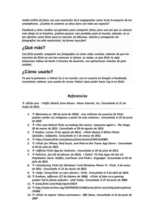 medio millón de fotos con una resolución de 6 megapíxeles como la de la mayoría de los
smartphones. ¿Cuánto te costaría un disco duro con todo ese espacio?
Facebook y otros medios son geniales para compartir fotos, pero una vez que se colocan
más abajo en tu timeline, podrían parecer casi perdidas para el mundo; además, no es
tan efectivo como flickr para la creación de álbumes, edición y navegación de
fotografías (en alta resolución); de forma muy fácil.
¿Qué más?
Con flickr puedes compartir tus fotografías en otras redes sociales, además de que los
anuncios de flickr no son tan comunes ni obvios. Lo mejor, es que flickr te deja
almacenar videos de hasta 3 minutos de duración, con aplicaciones móviles de gran
calidad.
¿Cómo usarlo?
Ya que le pertenece a Yahoo! (y si no cuentas con un usuario en Google o Facebook),
necesitarás obtener una cuenta de correo Yahoo! para poder hacer log in en flickr.
Referencias
↑ «flickr.com - Traffic Details from Alexa». Alexa Internet, Inc. Consultado el 21 de
mayo de 2013.
1. ↑ 20minutos.es (20 de junio de 2010). «Los millones de usuarios de Flickr
podrán vender sus imágenes a partir de esta semana». Consultado el 22 de junio
de 2010.
2. ↑ «The man behind Flickr on making the service 'awesome again'». The Verge.
20 de marzo de 2013. Consultado el 29 de agosto de 2013.
3. ↑ Parfeni, Lucian (5 de agosto de 2011). «Flickr Boasts 6 Billion Photo
Uploads». Softpedia. Consultado el 1 de marzo de 2012.
4. ↑ https://www.flickr.com/photos/franckmichel/6855169886
5. ↑ «Flickr for iPhone, iPod touch, and iPad on the iTunes App Store». Consultado
el 24 de julio de 2013.
6. ↑ «Official Flickr App for Android». Consultado el 24 de julio de 2013.
7. ↑ Pollicino, Joe (22 de febrero de 2012). «'Select' PS Vita Apps Hit the US
PlayStation Store: Netflix, LiveTweet and Flickr». Engadget. Consultado el 24 de
julio de 2013.
8. ↑ «Introducing Flickr for Windows 7 and Windows Phone 7». Flickr. 6 de enero
de 2011. Consultado el 13 de marzo de 2015.
9. ↑ «Help: Using Flickr on your phone». Flickr. Consultado el 4 de abril de 2014.
10. ↑ Graham, Jefferson (27 de febrero de 2006). «Flickr of idea on a gaming
project led to photo website». USA Today. Consultado el 27 de junio de 2009.
11. ↑ www.flickr.com/help/signin/#229
12. ↑ http://web.archive.org/20070828113340/www.flickr.com/help/yahoophotos
/#1862
13. ↑ «Flickr to require Yahoo usernames». BBC News. Consultado el 15 de junio de
2007
 
