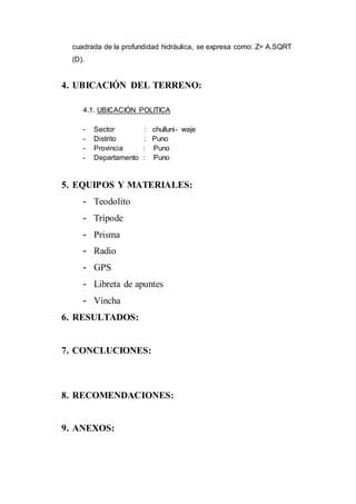 cuadrada de la profundidad hidráulica, se expresa como: Z= A.SQRT
(D).
4. UBICACIÓN DEL TERRENO:
4.1. UBICACIÓN POLITICA
- Sector : chulluni- waje
- Distrito : Puno
- Provincia : Puno
- Departamento : Puno
5. EQUIPOS Y MATERIALES:
- Teodolito
- Trípode
- Prisma
- Radio
- GPS
- Libreta de apuntes
- Vincha
6. RESULTADOS:
7. CONCLUCIONES:
8. RECOMENDACIONES:
9. ANEXOS:
 