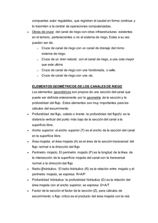 compuertas autor regulables, que registran el caudal en forma continua y
lo trasmiten a la central de operaciones computarizadas.
 Obras de cruce: del canal de riego con otras infraestructuras existentes
en el terreno, pertenecientes o no al sistema de riego. Estas a su vez
pueden ser de:
o Cruce de canal de riego con un canal de drenaje del mimo
sistema de riego.
o Cruce de un dren natural, con el canal de riego, a una cota mayor
que este ultimo
o Cruce de canal de riego con una hondonada, o valle.
o Cruce de canal de riego con una vía.
ELEMENTOS GEOMÉTRICOS DE LOS CANALES DE RIEGO
Los elementos geométricos son propios de una sección del canal que
puede ser definida enteramente por la geometría de la sección y la
profundidad del flujo. Estos elementos son muy importantes para los
cálculos del escurrimiento
 Profundidad del flujo, calado o tirante: la profundidad del flujo(h) es la
distancia vertical del punto más bajo de la sección del canal a la
superficie libre.
 Ancho superior: el ancho superior (T) es el ancho de la sección del canal
en la superficie libre.
 Área mojada: el área mojada (A) es el área de la sección transversal del
flujo normal a la dirección del flujo
 Perímetro mojado. El perímetro mojado (P) es la longitud de la línea de
la intersección de la superficie mojada del canal con la transversal
normal a la dirección del flujo
 Radio [[hidráulico. El radio hidráulico (R) es la relación entre mojado y el
perímetro mojado, se expresa: R=A/P
 Profundidad hidráulica: la profundidad hidráulica (D) es la relación del
área mojada con el ancho superior, se expresa: D=A/T
 Factor de la sección el factor de la sección (Z), para cálculos de
escurrimiento o flujo critico es el producto del área mojada con la raíz
 