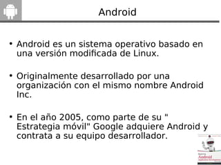 Android
• Android es un sistema operativo basado en
una versión modifcada de Linux.
• Originalmente desarrollado por una
organización con el mismo nombre Android
Inc.
• En el año 2005, como parte de su "
Estrategia móvil" Google adquiere Android y
contrata a su equipo desarrollador.
 