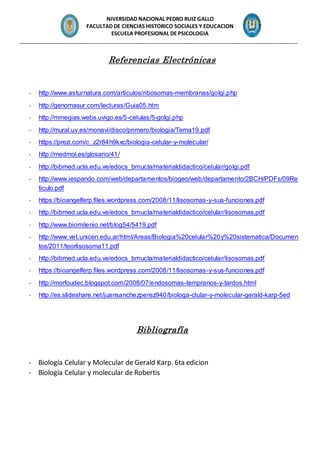 NIVERSIDAD NACIONAL PEDRO RUIZ GALLO
FACULTAD DE CIENCIAS HISTORICO SOCIALES Y EDUCACION
ESCUELA PROFESIONAL DE PSICOLOGIA
_______________________________________________________________________________________________
Referencias Electrónicas
- http://www.asturnatura.com/articulos/ribosomas-membranas/golgi.php
- http://genomasur.com/lecturas/Guia05.htm
- http://mmegias.webs.uvigo.es/5-celulas/5-golgi.php
- http://mural.uv.es/monavi/disco/primero/biologia/Tema19.pdf
- https://prezi.com/c_z2r84h9kxc/biologia-celular-y-molecular/
- http://medmol.es/glosario/41/
- http://bibmed.ucla.edu.ve/edocs_bmucla/materialdidactico/celular/golgi.pdf
- http://www.iespando.com/web/departamentos/biogeo/web/departamento/2BCH/PDFs/09Re
ticulo.pdf
- https://bioangelferp.files.wordpress.com/2008/11/lisosomas-y-sus-funciones.pdf
- http://bibmed.ucla.edu.ve/edocs_bmucla/materialdidactico/celular/lisosomas.pdf
- http://www.biomilenio.net/blog54/5419.pdf
- http://www.vet.unicen.edu.ar/html/Areas/Biologia%20celular%20y%20sistematica/Documen
tos/2011/teorlisosoma11.pdf
- http://bibmed.ucla.edu.ve/edocs_bmucla/materialdidactico/celular/lisosomas.pdf
- https://bioangelferp.files.wordpress.com/2008/11/lisosomas-y-sus-funciones.pdf
- http://morfoudec.blogspot.com/2008/07/endosomas-tempranos-y-tardos.html
- http://es.slideshare.net/juansanchezperez940/biologa-clular-y-molecular-gerald-karp-5ed
Bibliografía
- Biología Celular y Molecular de Gerald Karp. 6ta edicion
- Biología Celular y molecular de Robertis
 