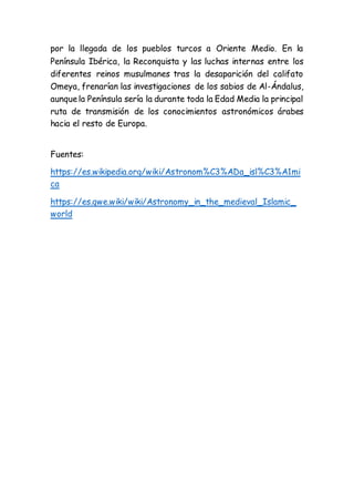 por la llegada de los pueblos turcos a Oriente Medio. En la
Península Ibérica, la Reconquista y las luchas internas entre los
diferentes reinos musulmanes tras la desaparición del califato
Omeya, frenarían las investigaciones de los sabios de Al-Ándalus,
aunquela Península sería la durante toda la Edad Media la principal
ruta de transmisión de los conocimientos astronómicos árabes
hacia el resto de Europa.
Fuentes:
https://es.wikipedia.org/wiki/Astronom%C3%ADa_isl%C3%A1mi
ca
https://es.qwe.wiki/wiki/Astronomy_in_the_medieval_Islamic_
world
 