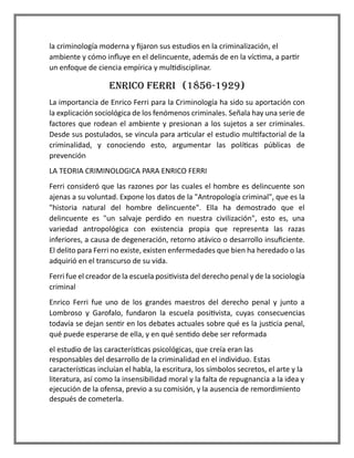 la criminología moderna y fijaron sus estudios en la criminalización, el
ambiente y cómo influye en el delincuente, además de en la víctima, a partir
un enfoque de ciencia empírica y multidisciplinar.
ENRICO FERRI (1856-1929)
La importancia de Enrico Ferri para la Criminología ha sido su aportación con
la explicación sociológica de los fenómenos criminales. Señala hay una serie de
factores que rodean el ambiente y presionan a los sujetos a ser criminales.
Desde sus postulados, se vincula para articular el estudio multifactorial de la
criminalidad, y conociendo esto, argumentar las políticas públicas de
prevención
LA TEORIA CRIMINOLOGICA PARA ENRICO FERRI
Ferri consideró que las razones por las cuales el hombre es delincuente son
ajenas a su voluntad. Expone los datos de la "Antropología criminal", que es la
"historia natural del hombre delincuente". Ella ha demostrado que el
delincuente es "un salvaje perdido en nuestra civilización", esto es, una
variedad antropológica con existencia propia que representa las razas
inferiores, a causa de degeneración, retorno atávico o desarrollo insuficiente.
El delito para Ferri no existe, existen enfermedades que bien ha heredado o las
adquirió en el transcurso de su vida.
Ferri fue el creador de la escuela positivista del derecho penal y de la sociología
criminal
Enrico Ferri fue uno de los grandes maestros del derecho penal y junto a
Lombroso y Garofalo, fundaron la escuela positivista, cuyas consecuencias
todavía se dejan sentir en los debates actuales sobre qué es la justicia penal,
qué puede esperarse de ella, y en qué sentido debe ser reformada
el estudio de las características psicológicas, que creía eran las
responsables del desarrollo de la criminalidad en el individuo. Estas
características incluían el habla, la escritura, los símbolos secretos, el arte y la
literatura, así como la insensibilidad moral y la falta de repugnancia a la idea y
ejecución de la ofensa, previo a su comisión, y la ausencia de remordimiento
después de cometerla.
 