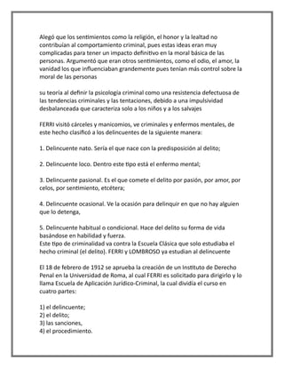 Alegó que los sentimientos como la religión, el honor y la lealtad no
contribuían al comportamiento criminal, pues estas ideas eran muy
complicadas para tener un impacto definitivo en la moral básica de las
personas. Argumentó que eran otros sentimientos, como el odio, el amor, la
vanidad los que influenciaban grandemente pues tenían más control sobre la
moral de las personas
su teoría al definir la psicología criminal como una resistencia defectuosa de
las tendencias criminales y las tentaciones, debido a una impulsividad
desbalanceada que caracteriza solo a los niños y a los salvajes
FERRI visitó cárceles y manicomios, ve criminales y enfermos mentales, de
este hecho clasificó a los delincuentes de la siguiente manera:
1. Delincuente nato. Sería el que nace con la predisposición al delito;
2. Delincuente loco. Dentro este tipo está el enfermo mental;
3. Delincuente pasional. Es el que comete el delito por pasión, por amor, por
celos, por sentimiento, etcétera;
4. Delincuente ocasional. Ve la ocasión para delinquir en que no hay alguien
que lo detenga,
5. Delincuente habitual o condicional. Hace del delito su forma de vida
basándose en habilidad y fuerza.
Este tipo de criminalidad va contra la Escuela Clásica que solo estudiaba el
hecho criminal (el delito). FERRI y LOMBROSO ya estudian al delincuente
El 18 de febrero de 1912 se aprueba la creación de un Instituto de Derecho
Penal en la Universidad de Roma, al cual FERRI es solicitado para dirigirlo y lo
llama Escuela de Aplicación Jurídico-Criminal, la cual dividía el curso en
cuatro partes:
1) el delincuente;
2) el delito;
3) las sanciones,
4) el procedimiento.
 