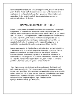 La mayor aportación de FERRI es la Sociología Criminal, considerado como el
padre de ésta. Para él los factores sociales van a ser fundamentales en la
explicación de hechos criminales, probará que, en un determinado medio
social, bajo ciertas condiciones individuales o sociales se comete un
determinado número de delitos.
RAFAEL GARÓFALO (1851-1934)
Fue un Jurista italiano considerado uno de los precursores de la criminología.
Fue profesor en la universidad de Nápoles. Entre sus aportaciones más
notables están: La elaboración del concepto de "delito natural", al que definió
como "la lesión de aquella parte de los sentimientos altruistas fundamentales
de piedad o probidad, en la medida media en que son poseídos por una
comunidad, y que es indispensable para la adaptación del individuo a la
sociedad". Y el hecho de fundamentar la responsabilidad penal en la
temibilidad o peligrosidad del delincuente y no en el libre albedrio
La gran preocupación de Garófalo fue la aplicación de la teoría criminológica
a la práctica, tanto en el aspecto legislativo como en el judicial, así, hace el
primer esquema de las penas de acuerdo no con el delito, sino con la
clasificación de los delincuentes. Aparte de las diferencias filosóficas, su
desacuerdo con sus colegas fue en cuanto al determinismo absoluto, el que
no aceptaba, y en cuanto a la pena de muerte, de la cual era un ferviente
partidario. Garofalo fue quien aportó a la Escuela Positiva
Hace el primer proyecto de las penas de acuerdo con la clasificación del
delincuente y no al delito. Coincide con Lombroso con la idea de anomalía
mental, para Garofalo el delincuente tiene una variación psíquica transmisible
por vía hereditaria. Los factores sociales tienen escasa relevancia si parte del
principio de la existencia de condicionantes hereditarias, el componente
medio ambiental ocupa un segundo lugar. Establecerá una
tipología de delincuentes, que distinguirá:
 