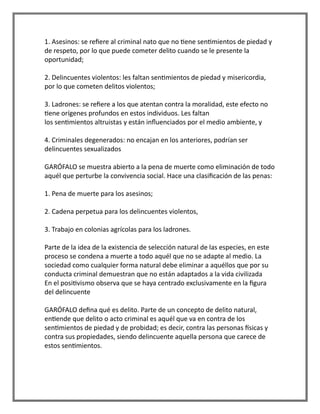 1. Asesinos: se refiere al criminal nato que no tiene sentimientos de piedad y
de respeto, por lo que puede cometer delito cuando se le presente la
oportunidad;
2. Delincuentes violentos: les faltan sentimientos de piedad y misericordia,
por lo que cometen delitos violentos;
3. Ladrones: se refiere a los que atentan contra la moralidad, este efecto no
tiene orígenes profundos en estos individuos. Les faltan
los sentimientos altruistas y están influenciados por el medio ambiente, y
4. Criminales degenerados: no encajan en los anteriores, podrían ser
delincuentes sexualizados
GARÓFALO se muestra abierto a la pena de muerte como eliminación de todo
aquél que perturbe la convivencia social. Hace una clasificación de las penas:
1. Pena de muerte para los asesinos;
2. Cadena perpetua para los delincuentes violentos,
3. Trabajo en colonias agrícolas para los ladrones.
Parte de la idea de la existencia de selección natural de las especies, en este
proceso se condena a muerte a todo aquél que no se adapte al medio. La
sociedad como cualquier forma natural debe eliminar a aquéllos que por su
conducta criminal demuestran que no están adaptados a la vida civilizada
En el positivismo observa que se haya centrado exclusivamente en la figura
del delincuente
GARÓFALO defina qué es delito. Parte de un concepto de delito natural,
entiende que delito o acto criminal es aquél que va en contra de los
sentimientos de piedad y de probidad; es decir, contra las personas físicas y
contra sus propiedades, siendo delincuente aquella persona que carece de
estos sentimientos.
 