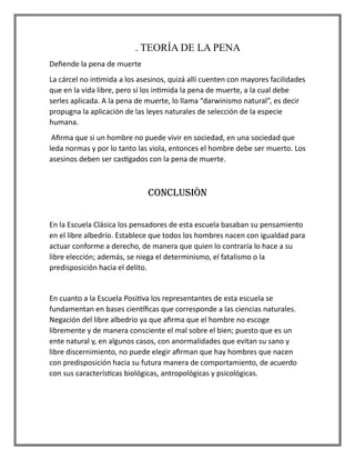 . TEORÍA DE LA PENA
Defiende la pena de muerte
La cárcel no intimida a los asesinos, quizá allí cuenten con mayores facilidades
que en la vida libre, pero sí los intimida la pena de muerte, a la cual debe
serles aplicada. A la pena de muerte, lo llama “darwinismo natural”, es decir
propugna la aplicación de las leyes naturales de selección de la especie
humana.
Afirma que si un hombre no puede vivir en sociedad, en una sociedad que
leda normas y por lo tanto las viola, entonces el hombre debe ser muerto. Los
asesinos deben ser castigados con la pena de muerte.
CONCLUSIÒN
En la Escuela Clásica los pensadores de esta escuela basaban su pensamiento
en el libre albedrío. Establece que todos los hombres nacen con igualdad para
actuar conforme a derecho, de manera que quien lo contraría lo hace a su
libre elección; además, se niega el determinismo, el fatalismo o la
predisposición hacia el delito.
En cuanto a la Escuela Positiva los representantes de esta escuela se
fundamentan en bases científicas que corresponde a las ciencias naturales.
Negación del libre albedrío ya que afirma que el hombre no escoge
libremente y de manera consciente el mal sobre el bien; puesto que es un
ente natural y, en algunos casos, con anormalidades que evitan su sano y
libre discernimiento, no puede elegir afirman que hay hombres que nacen
con predisposición hacia su futura manera de comportamiento, de acuerdo
con sus características biológicas, antropológicas y psicológicas.
 
