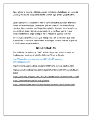 Y por último la Escuela ecléctica aceptan y niegan postulados de las escuelas
Clásica y Positivista excepcionalmente aportan algo propio y significativo.
Cesare Lombroso, Enrico ferri y Rafael Garofalo los tres tuvieron diferentes
teoría en la criminología cada quien plasmo su teoría para identificar y
clasificar los criminales y así llegar la conclusión de quien tiene la razón en
mi opinión de cesare Lombroso su teoría no se me hace buena ya que
simplemente tener rasgo biológico no se necesario que sea criminal
Mi conclusión el criminal nace y se hace porque en cuestión de que nace
pues que tal si nace con un trastorno psicológico y lo que se hace es por los
tipos de persona que conviven
BIBLIOGRAFÍAS
García-Pablos de Molina, A. (2007). Criminología: una introducción a sus
fundamentos teóricos. 6ª edición. Valencia: Tirant lo Blanch.
http://jbpenalgeneral.blogspot.com/2011/01/05-escuelas-
criminologicas.html
http://criminologiaivan.blogspot.com/2008/11/la-escuela-positiva.html
https://www.buscabiografias.com/biografia/verDetalle/9049/Cesare%20Lom
broso
https://morcicnp.blogspot.com/2014/03/aportaciones-de-enrico-ferri la.html
https://www.lifeder.com/raffaele-garofalo/
https://www.unir.net/derecho/revista/tipos-de-delincuentes-criminales/
 