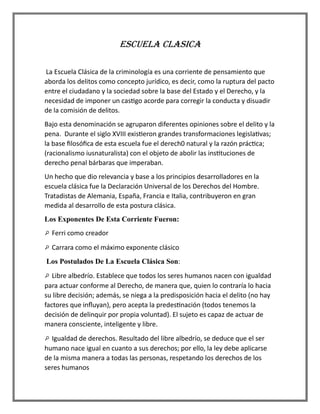ESCUELA CLASICA
La Escuela Clásica de la criminología es una corriente de pensamiento que
aborda los delitos como concepto jurídico, es decir, como la ruptura del pacto
entre el ciudadano y la sociedad sobre la base del Estado y el Derecho, y la
necesidad de imponer un castigo acorde para corregir la conducta y disuadir
de la comisión de delitos.
Bajo esta denominación se agruparon diferentes opiniones sobre el delito y la
pena. Durante el siglo XVIII existieron grandes transformaciones legislativas;
la base filosófica de esta escuela fue el derech0 natural y la razón práctica;
(racionalismo iusnaturalista) con el objeto de abolir las instituciones de
derecho penal bárbaras que imperaban.
Un hecho que dio relevancia y base a los principios desarrolladores en la
escuela clásica fue la Declaración Universal de los Derechos del Hombre.
Tratadistas de Alemania, España, Francia e Italia, contribuyeron en gran
medida al desarrollo de esta postura clásica.
Los Exponentes De Esta Corriente Fueron:
Ferri como creador
Carrara como el máximo exponente clásico
Los Postulados De La Escuela Clásica Son:
Libre albedrío. Establece que todos los seres humanos nacen con igualdad
para actuar conforme al Derecho, de manera que, quien lo contraría lo hacia
su libre decisión; además, se niega a la predisposición hacia el delito (no hay
factores que influyan), pero acepta la predestinación (todos tenemos la
decisión de delinquir por propia voluntad). El sujeto es capaz de actuar de
manera consciente, inteligente y libre.
Igualdad de derechos. Resultado del libre albedrío, se deduce que el ser
humano nace igual en cuanto a sus derechos; por ello, la ley debe aplicarse
de la misma manera a todas las personas, respetando los derechos de los
seres humanos
 