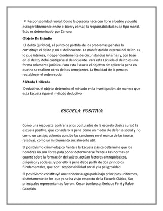 Responsabilidad moral. Como la persona nace con libre albedrío y puede
escoger libremente entre el bien y el mal, la responsabilidad es de tipo moral.
Esto es determinado por Carrara
Objeto De Estudio
El delito (jurídico), el punto de partida de los problemas penales lo
constituye el delito y no el delincuente. La manifestación externa del delito es
lo que interesa, independientemente de circunstancias internas y, con base
en el delito, debe castigarse al delincuente. Para esta Escuela el delito es una
forma solamente jurídica. Para esta Escuela el objetivo de aplicar la pena es
que no se realicen otros delitos semejantes. La finalidad de la pena es
restablecer el orden social
Método Utilizado
Deductivo, el objeto determina el método en la investigación, de manera que
esta Escuela sigue el método deductivo
ESCUELA POSITIVA
Como una respuesta contraria a los postulados de la escuela clásica surgió la
escuela positiva, que considero la pena como un medio de defensa social y no
como un castigo; además concibe las sanciones en el marco de las teorías
relativas, como un instrumento socialmente útil.
El positivismo criminológico frente a la Escuela clásica determina que los
hombres no son libres para poder determinarse frente a las normas en
cuanto sobre la formación del sujeto, actúan factores antropológicos,
psíquicos y sociales, y por ello la pena debe partir de dos principios
fundamentales, que son: responsabilidad social y la peligrosidad.
El positivismo constituyó una tendencia agrupada bajo principios uniformes,
distintamente de los que ya se ha visto respecto de la Escuela Clásica, Sus
principales representantes fueron. Cesar Lombroso, Enrique Ferri y Rafael
Garofalo
 