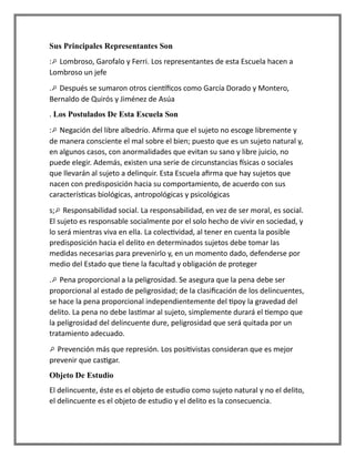 Sus Principales Representantes Son
: Lombroso, Garofalo y Ferri. Los representantes de esta Escuela hacen a
Lombroso un jefe
. Después se sumaron otros científicos como García Dorado y Montero,
Bernaldo de Quirós y Jiménez de Asúa
. Los Postulados De Esta Escuela Son
: Negación del libre albedrío. Afirma que el sujeto no escoge libremente y
de manera consciente el mal sobre el bien; puesto que es un sujeto natural y,
en algunos casos, con anormalidades que evitan su sano y libre juicio, no
puede elegir. Además, existen una serie de circunstancias físicas o sociales
que llevarán al sujeto a delinquir. Esta Escuela afirma que hay sujetos que
nacen con predisposición hacia su comportamiento, de acuerdo con sus
características biológicas, antropológicas y psicológicas
s; Responsabilidad social. La responsabilidad, en vez de ser moral, es social.
El sujeto es responsable socialmente por el solo hecho de vivir en sociedad, y
lo será mientras viva en ella. La colectividad, al tener en cuenta la posible
predisposición hacia el delito en determinados sujetos debe tomar las
medidas necesarias para prevenirlo y, en un momento dado, defenderse por
medio del Estado que tiene la facultad y obligación de proteger
. Pena proporcional a la peligrosidad. Se asegura que la pena debe ser
proporcional al estado de peligrosidad; de la clasificación de los delincuentes,
se hace la pena proporcional independientemente del tipoy la gravedad del
delito. La pena no debe lastimar al sujeto, simplemente durará el tiempo que
la peligrosidad del delincuente dure, peligrosidad que será quitada por un
tratamiento adecuado.
Prevención más que represión. Los positivistas consideran que es mejor
prevenir que castigar.
Objeto De Estudio
El delincuente, éste es el objeto de estudio como sujeto natural y no el delito,
el delincuente es el objeto de estudio y el delito es la consecuencia.
 